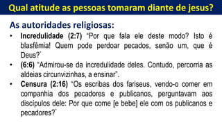 Qual atitude as pessoas tomaram diante de jesus?
As autoridades religiosas:
• Incredulidade (2:7) “Por que fala ele deste modo? Isto é
blasfêmia! Quem pode perdoar pecados, senão um, que é
Deus?”
• (6:6) “Admirou-se da incredulidade deles. Contudo, percorria as
aldeias circunvizinhas, a ensinar”.
• Censura (2:16) “Os escribas dos fariseus, vendo-o comer em
companhia dos pecadores e publicanos, perguntavam aos
discípulos dele: Por que come [e bebe] ele com os publicanos e
pecadores?”
 