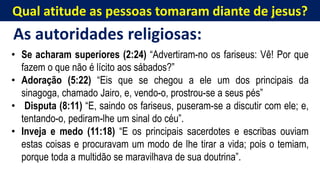 Qual atitude as pessoas tomaram diante de jesus?
As autoridades religiosas:
• Se acharam superiores (2:24) “Advertiram-no os fariseus: Vê! Por que
fazem o que não é lícito aos sábados?”
• Adoração (5:22) “Eis que se chegou a ele um dos principais da
sinagoga, chamado Jairo, e, vendo-o, prostrou-se a seus pés”
• Disputa (8:11) “E, saindo os fariseus, puseram-se a discutir com ele; e,
tentando-o, pediram-lhe um sinal do céu”.
• Inveja e medo (11:18) “E os principais sacerdotes e escribas ouviam
estas coisas e procuravam um modo de lhe tirar a vida; pois o temiam,
porque toda a multidão se maravilhava de sua doutrina”.
 