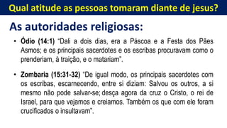 Qual atitude as pessoas tomaram diante de jesus?
As autoridades religiosas:
• Ódio (14:1) “Dali a dois dias, era a Páscoa e a Festa dos Pães
Asmos; e os principais sacerdotes e os escribas procuravam como o
prenderiam, à traição, e o matariam”.
• Zombaria (15:31-32) “De igual modo, os principais sacerdotes com
os escribas, escarnecendo, entre si diziam: Salvou os outros, a si
mesmo não pode salvar-se; desça agora da cruz o Cristo, o rei de
Israel, para que vejamos e creiamos. Também os que com ele foram
crucificados o insultavam”.
 