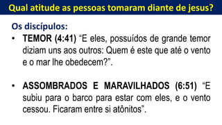 Qual atitude as pessoas tomaram diante de jesus?
Os discípulos:
• TEMOR (4:41) “E eles, possuídos de grande temor
diziam uns aos outros: Quem é este que até o vento
e o mar lhe obedecem?”.
• ASSOMBRADOS E MARAVILHADOS (6:51) “E
subiu para o barco para estar com eles, e o vento
cessou. Ficaram entre si atônitos”.
 