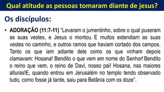 Qual atitude as pessoas tomaram diante de jesus?
Os discípulos:
• ADORAÇÃO (11:7-11) “Levaram o jumentinho, sobre o qual puseram
as suas vestes, e Jesus o montou. E muitos estendiam as suas
vestes no caminho, e outros ramos que haviam cortado dos campos.
Tanto os que iam adiante dele como os que vinham depois
clamavam: Hosana! Bendito o que vem em nome do Senhor!Bendito
o reino que vem, o reino de Davi, nosso pai! Hosana, nas maiores
alturas!E, quando entrou em Jerusalém no templo tendo observado
tudo, como fosse já tarde, saiu para Betânia com os doze”.
 
