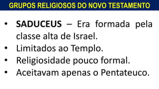 GRUPOS RELIGIOSOS DO NOVO TESTAMENTO
• SADUCEUS – Era formada pela
classe alta de Israel.
• Limitados ao Templo.
• Religiosidade pouco formal.
• Aceitavam apenas o Pentateuco.
 