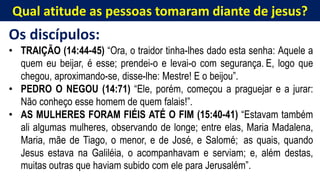 Qual atitude as pessoas tomaram diante de jesus?
Os discípulos:
• TRAIÇÃO (14:44-45) “Ora, o traidor tinha-lhes dado esta senha: Aquele a
quem eu beijar, é esse; prendei-o e levai-o com segurança. E, logo que
chegou, aproximando-se, disse-lhe: Mestre! E o beijou”.
• PEDRO O NEGOU (14:71) “Ele, porém, começou a praguejar e a jurar:
Não conheço esse homem de quem falais!”.
• AS MULHERES FORAM FIÉIS ATÉ O FIM (15:40-41) “Estavam também
ali algumas mulheres, observando de longe; entre elas, Maria Madalena,
Maria, mãe de Tiago, o menor, e de José, e Salomé; as quais, quando
Jesus estava na Galiléia, o acompanhavam e serviam; e, além destas,
muitas outras que haviam subido com ele para Jerusalém”.
 