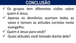 CONCLUSÃO
 Os grupos tem diferentes visões sobre
quem é Jesus.
 Apenas os demônios acertam todas as
vezes e tomam as atitudes corretas neste
evangelho.
 Quem é Jesus para você?
 Quais atitudes você tomado diante dele?
 