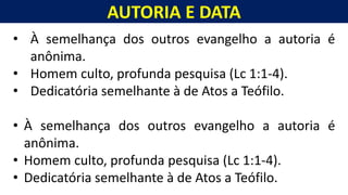 AUTORIA E DATA
Homem, como o seu Messias.
• À semelhança dos outros evangelho a autoria é
anônima.
• Homem culto, profunda pesquisa (Lc 1:1-4).
• Dedicatória semelhante à de Atos a Teófilo.
• À semelhança dos outros evangelho a autoria é
anônima.
• Homem culto, profunda pesquisa (Lc 1:1-4).
• Dedicatória semelhante à de Atos a Teófilo.
 