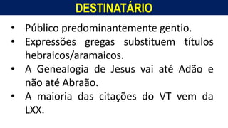 DESTINATÁRIO
Homem, como o seu Messias.
• Público predominantemente gentio.
• Expressões gregas substituem títulos
hebraicos/aramaicos.
• A Genealogia de Jesus vai até Adão e
não até Abraão.
• A maioria das citações do VT vem da
LXX.
 