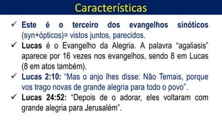 Características
Homem, como o seu Messias.
 Este é o terceiro dos evangelhos sinóticos
(syn+ópticos)= vistos juntos, parecidos.
 Lucas é o Evangelho da Alegria. A palavra “agaliasis”
aparece por 16 vezes nos evangelhos, sendo 8 em Lucas
(8 em atos também).
 Lucas 2:10: “Mas o anjo lhes disse: Não Temais, porque
vos trago novas de grande alegria para todo o povo”.
 Lucas 24:52: “Depois de o adorar, eles voltaram com
grande alegria para Jerusalém”.
 