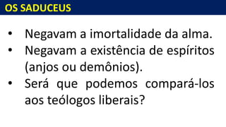 OS SADUCEUS
• Negavam a imortalidade da alma.
• Negavam a existência de espíritos
(anjos ou demônios).
• Será que podemos compará-los
aos teólogos liberais?
 