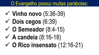 O Evangelho possui muitas parábolas:
 Vinho novo (5:36-39)
 Dois cegos (6:39)
 O Semeador (8:4-15)
 A candeia (8:16-18)
 O Rico insensato (12:16-21)
 