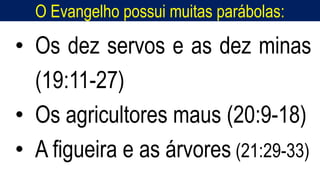 O Evangelho possui muitas parábolas:
• Os dez servos e as dez minas
(19:11-27)
• Os agricultores maus (20:9-18)
• A figueira e as árvores (21:29-33)
 