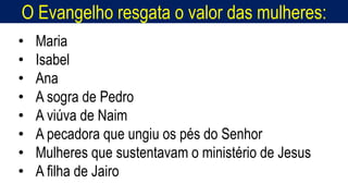 O Evangelho resgata o valor das mulheres:
Homem, como o seu Messias.
• Maria
• Isabel
• Ana
• A sogra de Pedro
• A viúva de Naim
• A pecadora que ungiu os pés do Senhor
• Mulheres que sustentavam o ministério de Jesus
• A filha de Jairo
 