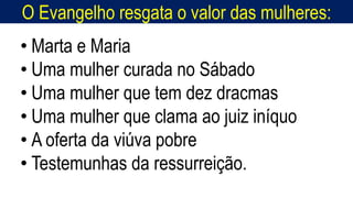 O Evangelho resgata o valor das mulheres:
Homem, como o seu Messias.
• Marta e Maria
• Uma mulher curada no Sábado
• Uma mulher que tem dez dracmas
• Uma mulher que clama ao juiz iníquo
• A oferta da viúva pobre
• Testemunhas da ressurreição.
 