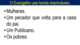 O Evangelho usa heróis improváveis:
Homem, como o seu Messias.
•Mulheres.
•Um pecador que volta para a casa
do pai.
•Um Publicano.
•Os pobres.
 