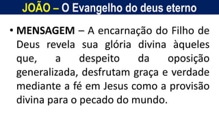 JOÃO – O Evangelho do deus eterno
Homem, como o seu Messias.
• MENSAGEM – A encarnação do Filho de
Deus revela sua glória divina àqueles
que, a despeito da oposição
generalizada, desfrutam graça e verdade
mediante a fé em Jesus como a provisão
divina para o pecado do mundo.
 