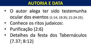 AUTORIA E DATA
Homem, como o seu Messias.
• O autor alega ter sido testemunha
ocular dos eventos (1:14; 19:35; 21:24-25).
• Conhece os ritos judaicos:
• Purificação (2:6)
• Detalhes da festa dos Tabernáculos
(7.37; 8:12)
 