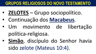 GRUPOS RELIGIOSOS DO NOVO TESTAMENTO
• ZELOTES – Grupo sociopolítico.
• Continuação dos Macabeus.
• Um movimento de libertação
política-religiosa.
• Simão, discípulo do Senhor havia
sido zelote (Mateus 10:4).
 