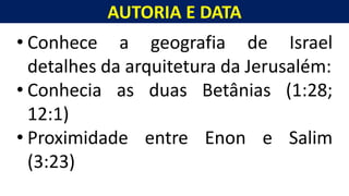 AUTORIA E DATA
Homem, como o seu Messias.
• Conhece a geografia de Israel
detalhes da arquitetura da Jerusalém:
• Conhecia as duas Betânias (1:28;
12:1)
• Proximidade entre Enon e Salim
(3:23)
 