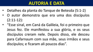 AUTORIA E DATA
Homem, como o seu Messias.
• Detalhes da planta do Tanque de Betesda (5:1-2)
• O autor demonstra que era uma dos discípulos
(2:11-12):
• “Esse sinal, em Caná da Galileia, foi o primeiro que
Jesus fez. Ele manifestou a sua glória, e os seus
discípulos creram nele. Depois disso, ele desceu
para Cafarnaum com sua mãe, seus irmãos e seus
discípulos; e ficaram ali poucos dias”.
 