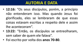 AUTORIA E DATA
Homem, como o seu Messias.
• 12:16: “Os seus discípulos, porém, a princípio
não entenderam isso. Mas quando Jesus foi
glorificado, eles se lembraram de que essas
coisas estavam escritas a respeito dele e assim
lhe aconteceram”.
• 13:22: “Então, os discípulos se entreolharam,
sem saber de quem ele falava”.
• Foi escrito por volta dos anos 70-80.
 