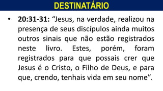 DESTINATÁRIO
Homem, como o seu Messias.
• 20:31-31: “Jesus, na verdade, realizou na
presença de seus discípulos ainda muitos
outros sinais que não estão registrados
neste livro. Estes, porém, foram
registrados para que possais crer que
Jesus é o Cristo, o Filho de Deus, e para
que, crendo, tenhais vida em seu nome”.
 