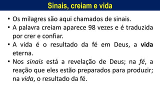Sinais, creiam e vida
Homem, como o seu Messias.
• Os milagres são aqui chamados de sinais.
• A palavra creiam aparece 98 vezes e é traduzida
por crer e confiar.
• A vida é o resultado da fé em Deus, a vida
eterna.
• Nos sinais está a revelação de Deus; na fé, a
reação que eles estão preparados para produzir;
na vida, o resultado da fé.
 