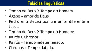 Falácias linguísticas
• Tempo de Deus X Tempo do Homem.
• Ágape = amor de Deus.
• Pedro entristeceu por um amor diferente a
Jesus.
• Tempo de Deus X Tempo do Homem:
• Kairós X Chronos.
• Kairós = Tempo indeterminado.
• Chronos = Tempo datado.
 