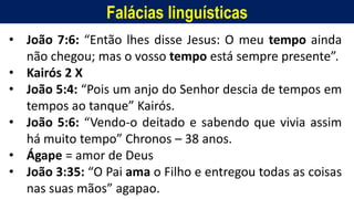 Falácias linguísticas
• João 7:6: “Então lhes disse Jesus: O meu tempo ainda
não chegou; mas o vosso tempo está sempre presente”.
• Kairós 2 X
• João 5:4: “Pois um anjo do Senhor descia de tempos em
tempos ao tanque” Kairós.
• João 5:6: “Vendo-o deitado e sabendo que vivia assim
há muito tempo” Chronos – 38 anos.
• Ágape = amor de Deus
• João 3:35: “O Pai ama o Filho e entregou todas as coisas
nas suas mãos” agapao.
 