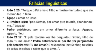 Falácias linguísticas
• João 5:20: “Porque o Pai ama o Filho e mostra-lhe tudo o que ele
mesmo faz...” fileo.
• Ágape = amor de Deus
• 2 Timóteo 4:10: “pois Demas, por amar este mundo, abandonou-
me...” agapao.
• Pedro entristeceu por um amor diferente a Jesus. Agapao,
agapao, fileo.
• João 21:17: “E pela terceira vez lhe perguntou: Simão, filho de
João, tu me amas? Pedro entristeceu-se por lhe ter perguntado
pela terceira vez: Tu me amas? E respondeu-lhe: Senhor, tu sabes
de todas as coisas e sabes que te amo...”.
 