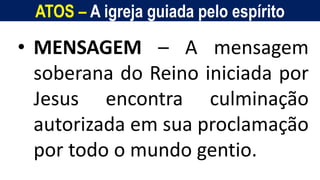ATOS – A igreja guiada pelo espírito
Homem, como o seu Messias.
• MENSAGEM – A mensagem
soberana do Reino iniciada por
Jesus encontra culminação
autorizada em sua proclamação
por todo o mundo gentio.
 