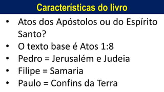 Características do livro
• Atos dos Apóstolos ou do Espírito
Santo?
• O texto base é Atos 1:8
• Pedro = Jerusalém e Judeia
• Filipe = Samaria
• Paulo = Confins da Terra
 