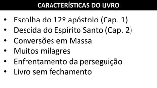 CARACTERÍSTICAS DO LIVRO
• Escolha do 12º apóstolo (Cap. 1)
• Descida do Espírito Santo (Cap. 2)
• Conversões em Massa
• Muitos milagres
• Enfrentamento da perseguição
• Livro sem fechamento
 