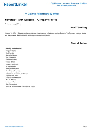 Find Industry reports, Company profiles
ReportLinker                                                                       and Market Statistics



                                              >> Get this Report Now by email!

Novotex ' R AD (Bulgaria) - Company Profile
Published on July 2010

                                                                                                      Report Summary

Novotex ' R AD is a Bulgarian textile manufacturer, headquartered in Rakitovo, southern Bulgaria. The Company produces fabrics
and ready-to-wear clothing. Novotex ' Petrov is domestic-market oriented.




                                                                                                       Table of Content

Company Profiles cover:
' Company Name
' Stock Symbol
' Alternative Names
' Date Established
' Corporate History
' Contact Details
' Company Overview
' No of Employees
' Management Boards
' Shareholders/Investors
' Subsidiaries & Affiliated companies:
' Products / Services
' Capacity / Raw Materials
' Markets & Sales
' Investment Plans
' Main Competitors
' Financial Information and Key Financial Ratios




Novotex ' R AD (Bulgaria) - Company Profile                                                                              Page 1/3
 