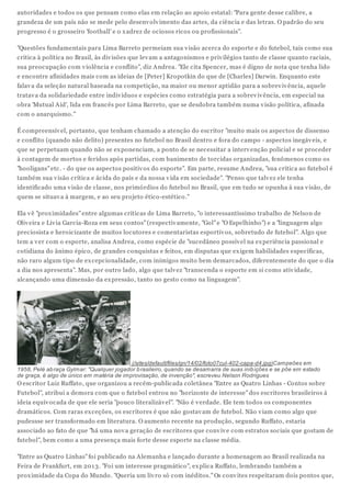autoridades e todos os que pensam como elas em relação ao apoio estatal: "Para gente desse calibre, a
grandeza de um país não se mede pelo desenv olv imento das artes, da ciência e das letras. O padrão do seu
progresso é o grosseiro 'football' e o x adrez de ociosos ricos ou profissionais".
"Questões fundamentais para Lima Barreto permeiam sua v isão acerca do esporte e do futebol, tais como sua
crítica à política no Brasil, às div isões que lev am a antagonismos e priv ilégios tanto de classe quanto raciais,
sua preocupação com v iolência e conflito", diz Andrea. "Ele cita Spencer, mas é digno de nota que tenha lido
e encontre afinidades mais com as ideias de [Peter] Kropotkin do que de [Charles] Darwin. Enquanto este
falav a da seleção natural baseada na competição, na maior ou menor aptidão para a sobrev iv ência, aquele
tratav a da solidariedade entre indiv íduos e espécies como estratégia para a sobrev iv ência, em especial na
obra 'Mutual Aid', lida em francês por Lima Barreto, que se desdobra também numa v isão política, afinada
com o anarquismo."
É compreensív el, portanto, que tenham chamado a atenção do escritor "muito mais os aspectos de dissenso
e conflito (quando não delito) presentes no futebol no Brasil dentro e fora do campo - aspectos inegáv eis, e
que se perpetuam quando não se ex ponenciam, a ponto de se necessitar a interv enção policial e se proceder
à contagem de mortos e feridos após partidas, com banimento de torcidas organizadas, fenômenos como os
"hooligans" etc. - do que os aspectos positiv os do esporte". Em parte, resume Andrea, "sua crítica ao futebol é
também sua v isão crítica e ácida do país e da nossa v ida em sociedade". "Penso que talv ez ele tenha
identificado uma v isão de classe, nos primórdios do futebol no Brasil, que em tudo se opunha à sua v isão, de
quem se situav a à margem, e ao seu projeto ético-estético."
Ela v ê "prox imidades" entre algumas críticas de Lima Barreto, "o interessantíssimo trabalho de Nelson de
Oliv eira e Liv ia Garcia-Roza em seus contos" (respectiv amente, "Gol" e "O Espelhinho") e a "linguagem algo
preciosista e heroicizante de muitos locutores e comentaristas esportiv os, sobretudo de futebol". Algo que
tem a v er com o esporte, analisa Andrea, como espécie de "sucedâneo possív el na ex periência passional e
cotidiana do ânimo épico, de grandes conquistas e feitos, em disputas que ex igem habilidades específicas,
não raro algum tipo de ex cepcionalidade, com inimigos muito bem demarcados, diferentemente do que o dia
a dia nos apresenta". Mas, por outro lado, algo que talv ez "transcenda o esporte em si como ativ idade,
alcançando uma dimensão da ex pressão, tanto no gesto como na linguagem".

(/sites/default/files/gn/14/02/foto07cul-402-capa-d4.jpg)Campeões em
1958, Pelé ab raça Gylmar: "Qualquer jogador b rasileiro, quando se desamarra de suas inib ições e se põe em estado
de graça, é algo de único em matéria de improvisação, de invenção", escreveu Nelson Rodrigues

O escritor Luiz Ruffato, que organizou a recém-publicada coletânea "Entre as Quatro Linhas - Contos sobre
Futebol", atribui a demora com que o futebol entrou no "horizonte de interesse" dos escritores brasileiros à
ideia equiv ocada de que ele seria "pouco literalizáv el". "Não é v erdade. Ele tem todos os componentes
dramáticos. Com raras ex ceções, os escritores é que não gostav am de futebol. Não v iam como algo que
pudessse ser transformado em literatura. O aumento recente na produção, segundo Ruffato, estaria
associado ao fato de que "há uma nov a geração de escritores que conv iv e com estratos sociais que gostam de
futebol", bem como a uma presença mais forte desse esporte na classe média.
"Entre as Quatro Linhas" foi publicado na Alemanha e lançado durante a homenagem ao Brasil realizada na
Feira de Frankfurt, em 201 3. "Foi um interesse pragmático", ex plica Ruffato, lembrando também a
prox imidade da Copa do Mundo. "Queria um liv ro só com inéditos." Os conv ites respeitaram dois pontos que,

 