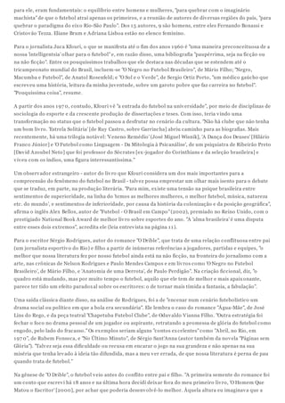 para ele, eram fundamentais: o equilíbrio entre homens e mulheres, "para quebrar com o imaginário
machista" de que o futebol atrai apenas os primeiros, e a reunião de autores de div ersas regiões do país, "para
quebrar o paradigma do eix o Rio-São Paulo". Dos 1 5 autores, 9 são homens, entre eles Fernando Bonassi e
Cristov ão Tezza. Eliane Brum e Adriana Lisboa estão no elenco feminino.
Para o jornalista Juca Kfouri, o que se manifesta até o fim dos anos 1 960 é "uma maneira preconceituosa de a
nossa 'intelligentsia' olhar para o futebol" e, em razão disso, uma bibliografia "paupérrima, seja na ficção ou
na não ficção". Entre os pouquíssimos trabalhos que ele destaca nas décadas que se estendem até o
tricampeonato mundial do Brasil, incluem-se "O Negro no Futebol Brasileiro", de Mário Filho; "Negro,
Macumba e Futebol", de Anatol Rosenfeld; e "O Sol e o V erde", de Sergio Ortiz Porto, "um médico gaúcho que
escrev eu uma história, leitura da minha juv entude, sobre um garoto pobre que faz carreira no futebol".
"Pouquíssima coisa", resume.
A partir dos anos 1 97 0, contudo, Kfouri v ê "a entrada do futebol na univ ersidade", por meio de disciplinas de
sociologia do esporte e da crescente produção de dissertações e teses. Com isso, teria v indo uma
transformação no status que o futebol passou a desfrutar no cenário da cultura. "Não há clube que não tenha
um bom liv ro. 'Estrela Solitária' [de Ruy Castro, sobre Garrincha] abriu caminho para as biografias. Mais
recentemente, há uma trilogia notáv el: 'V eneno Remédio' (José Miguel Wisnik], 'A Dança dos Deuses' [Hilário
Franco Júnior] e 'O Futebol como Linguagem - Da Mitologia à Psicanálise', de um psiquiatra de Ribeirão Preto
[Dav id Azoubel Neto] que foi professor do Sócrates [ex -jogador do Corinthians e da seleção brasileira] e
v iv eu com os índios, uma figura interessantíssima."
Um observ ador estrangeiro - autor do liv ro que Kfouri considera um dos mais importantes para a
compreensão do fenômeno do futebol no Brasil - talv ez possa emprestar um olhar mais isento para o debate
que se traduz, em parte, na produção literária. "Para mim, ex iste uma tensão na psique brasileira entre
sentimentos de superioridade, na linha do 'temos as melhores mulheres, o melhor futebol, música, natureza
etc. do mundo', e sentimentos de inferioridade, por causa da história da colonização e da posição geográfica",
afirma o inglês Alex Bellos, autor de "Futebol - O Brasil em Campo" (2002), premiado no Reino Unido, com o
prestigiado National Book Award de melhor liv ro sobre esportes do ano. "A 'alma brasileira' é uma disputa
entre esses dois ex tremos", acredita ele (leia entrev ista na página 1 1 ).
Para o escritor Sérgio Rodrigues, autor do romance "O Drible", que trata de uma relação conflituosa entre pai
(um jornalista esportiv o do Rio) e filho a partir de inúmeras referências a jogadores, partidas e equipes, "o
melhor que nossa literatura fez por nosso futebol ainda está na não ficção, na fronteira do jornalismo com a
arte, nas crônicas de Nelson Rodrigues e Paulo Mendes Campos e em liv ros como 'O Negro no Futebol
Brasileiro', de Mário Filho, e 'Anatomia de uma Derrota', de Paulo Perdigão". Na criação ficcional, diz, "o
quadro está mudando, mas por muito tempo o futebol, aquilo que ele tem de melhor e mais apaix onante,
parece ter tido um efeito paradox al sobre os escritores: o de tornar mais tímida a fantasia, a fabulação".
Uma saída clássica diante disso, na análise de Rodrigues, foi a de "encenar num cenário futebolístico um
drama social ou político em que a bola era secundária". Ele lembra o caso do romance "Água-Mãe", de José
Lins do Rego, e da peça teatral "Chapetuba Futebol Clube", de Oduv aldo V ianna Filho. "Outra estratégia foi
fechar o foco no drama pessoal de um jogador ou aspirante, retratando a promessa de glória do futebol como
engodo, pelo lado do fracasso." Os ex emplos seriam alguns "contos ex celentes" como "Abril, no Rio, em
1 97 0", de Rubem Fonseca, e "No Último Minuto", de Sérgio Sant'Anna (autor também da nov ela "Páginas sem
Glória"). "Talv ez seja essa dificuldade ou recusa em encarar o jogo na sua grandeza e não apenas na sua
miséria que tenha lev ado à ideia tão difundida, mas a meu v er errada, de que nossa literatura é perna de pau
quando trata de futebol."
Na gênese de "O Drible", o futebol v eio antes do conflito entre pai e filho. "A primeira semente do romance foi
um conto que escrev i há 1 8 anos e na última hora decidi deix ar fora do meu primeiro liv ro, 'O Homem Que
Matou o Escritor' [2000], por achar que poderia desenv olv ê-lo melhor. Àquela altura eu imaginav a que a

 