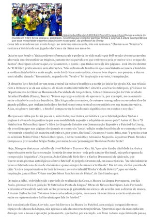 (/sites/default/files/gn/14/02/foto07cul-403-capa-d4.jpg)Dunga e a taça do
mundo em 1994: foi na poesia e, sob retudo, na crônica que o futeb ol ganhou "linhas e páginas à altura da importância
que essa modalidade esportiva adquiriu em nosso país", diz professor da Unesp

coisa talv ez rendesse um conto longo, no máx imo uma nov ela, não um romance." Chamav a-se "Peralv o" e
contav a a história de um jogador do V asco da Gama nos anos 60.
Dizia-se que Peralv o "tinha poderes sobrenaturais e poderia ter sido maior que Pelé se não tiv esse a carreira
abortada em circunstâncias trágicas, justamente na partida em que enfrentou pela primeira v ez o craque do
Santos". Rodrigues observ a que, curiosamente, o conto - que tinha cerca de dez páginas - está inteiro dentro
de "O Drible", praticamente sem alterações. "Mas o drama de família em que essa história se insere e também
a moldura futebolística mais ampla, meio histórica e meio mítica, v ieram bem depois, aos poucos, e deram
um trabalho danado." Resumindo, segundo ele: "Peralv o" foi inspiração e o resto, transpiração.
"A despeito de o futebol ser um tema central da cultura brasileira a partir do início do século XX, sua relação
com a literatura se dá aos soluços, de modo muito intermitente", observ a José Carlos Marques, professor do
Departamento de Ciências Humanas da Faculdade de Arquitetura, Artes e Comunicação da Univ ersidade
Estadual Paulista (Unesp/Bauru). "Temos aqui algo contrário do que ocorre, por ex emplo, no casamento
entre o futebol e a música brasileira. Não há grandes romances, de autores consagrados ou reconhecidos do
grande público, que tenham incluído o futebol como tema central ou secundário em sua trama narrativ a.
Aliás, no gênero narrativ o, o futebol compareceu de modo mais significativ o em contos e nov elas."
Marques acredita que foi na poesia e, sobretudo, na crônica jornalística que o futebol ganhou "linhas e
páginas à altura da importância que essa modalidade esportiv a adquiriu em nosso país". Autor do liv ro "O
Futebol em Nelson Rodrigues" e líder do Grupo de Estudos em Comunicação Esportiv a e Futebol da Unesp,
ele considera que nas páginas dos jornais se construiu "uma tradição muito brasileira de se comentar e de se
reconstruir o futebol de maneira subjetiv a e, por v ezes, ficcional". O campo é v asto, frisa, mas "é preciso citar
os seminais Mário Filho e Nelson Rodrigues, o ultrarromântico Armando Nogueira, o pontual Paulo Mendes
Campos e o prov ocador Sérgio Porto, por meio de seu 'personagem' Stanislaw Ponte Preta".
Hoje, Marques destaca o trabalho de José Roberto Torero e Xico Sá, "que v êm dando v italidade à crônica
esportiv a por meio da construção literária de seus tex tos - seja pelo caráter ficcional, seja pela riqueza da
composição linguística". Na poesia, João Cabral de Melo Neto e Carlos Drummond de Andrade, que
"escrev eram poemas antológicos sobre o futebol". O próprio Drummond, em suas crônicas, "incluiu inúmeras
v ezes o futebol como tema de discussão e quase sempre de maneira brilhante". Por último, ele faz questão de
citar "a obra despretensiosa de Luiz Schwarcz, o conto infantil 'Minha V ida de Goleiro'", que serv iu de
inspiração para o filme "O Ano em Que Meus Pais Saíram de Férias", de Cao Hamburger.
De maio a julho, cobrindo todo o período de realização da Copa, o Museu da Língua Portuguesa, em São
Paulo, promov erá a ex posição "O Futebol na Ponta da Língua". Obras de Nelson Rodrigues, Luis Fernando
V erissimo e Oswald de Andrade serão presenças já garantidas no elenco, de acordo com o diretor do museu,
Antonio Carlos Sartini. "Estamos desenv olv endo o projeto, mas esses três escritores estarão certamente
entre os representantes da literatura que fala de futebol."
Sob curadoria de Clara Azev edo, que foi diretora do Museu do Futebol, a ex posição ocupará div ersos
espaços do Museu da Língua, não apenas a sala das mostras temporárias. "Queremos que ela mantenha um
diálogo com a nossa ex posição permanente, que inclui, por ex emplo, um filme rodado especialmente para o

 