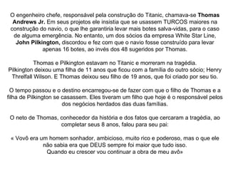 O engenheiro chefe, responsável pela construção do Titanic, chamava-se  Thomas Andrews Jr.  Em seus projetos ele insistia que se usassem TURCOS maiores na construção do navio, o que lhe garantiria levar mais botes salva-vidas, para o caso de alguma emergência. No entanto, um dos sócios da empresa White Star Line,  John Pilkington,  discordou e fez com que o navio fosse construído para levar apenas 16 botes, ao invés dos 48 sugeridos por Thomas. Thomas e Pilkington estavam no Titanic e morreram na tragédia. Pilkington deixou uma filha de 11 anos que ficou com a família do outro sócio; Henry Threlfall Wilson. E Thomas deixou seu filho de 19 anos, que foi criado por seu tio. O tempo passou e o destino encarregou-se de fazer com que o filho de Thomas e a filha de Pilkington se casassem. Eles tiveram um filho que hoje é o responsável pelos dos negócios herdados das duas famílias. O neto de Thomas, conhecedor da história e dos fatos que cercaram a tragédia, ao completar seus 8 anos, falou para seu pai: « Vovô era um homem sonhador, ambicioso, muito rico e poderoso, mas o que ele não sabia era que DEUS sempre foi maior que tudo isso. Quando eu crescer vou continuar a obra de meu avô» 