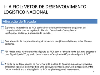 É grande a importância da FIOL como vetor de desenvolvimento e de ganhos de
competitividade para as regiões do Planalto Central e do Centro Oeste
justificando, portanto, a alteração de traçado.
Essa alteração de traçado não atingirá os trechos que já foram licitados, entre Ilhéus e
Barreiras.
Por razões ainda não explicadas a ligação da FIOL com a Ferrovia Norte Sul, está projetada
para Figueirópolis-TO, quando deveria ser em Campinorte-GO, onde se ligaria à FICO.
A oeste de de Figueirópolis na Norte-Sul está a a Ilha do Bananal, área de preservação
ambiental rigorosa, que impediria uma possível extensão da FIOL em direção ao Centro
Oeste. Isto limitaria a abrangência da FIOL ao plano regional, meramente .
I - A FIOL: VETOR DE DESENVOLVIMENTO
LOGÍSTICO NACIONAL
Alteração de Traçado
1
 