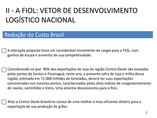 A alteração proposta trará um considerável incremento de cargas para a FIOL, com
ganhos de escala e aumento de sua competitividade.
Considerando-se que 90% das exportações de soja da região Centro-Oeste são escoadas
pelos portos de Santos e Paranaguá, neste ano, a presente safra de soja e milho dessa
região, estimada em 71.000 milhões de toneladas, deverá ter suas exportações
concentradas nos mesmos portos, caracterizados pelos altos índices de congestionamento
de navios, caminhões e trens. Uma enorme deseconomia para o País.
II - A FIOL: VETOR DE DESENVOLVIMENTO
LOGÍSTICO NACIONAL
Redução do Custo Brasil
Aliás o Centro Oeste brasileiro carece de uma melhor e mais eficiente diretriz para a
exportação de sua produção de grãos.
2
 