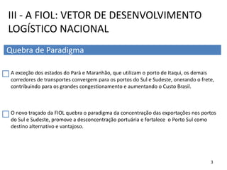 A exceção dos estados do Pará e Maranhão, que utilizam o porto de Itaqui, os demais
corredores de transportes convergem para os portos do Sul e Sudeste, onerando o frete,
contribuindo para os grandes congestionamento e aumentando o Custo Brasil.
O novo traçado da FIOL quebra o paradigma da concentração das exportações nos portos
do Sul e Sudeste, promove a desconcentração portuária e fortalece o Porto Sul como
destino alternativo e vantajoso.
III - A FIOL: VETOR DE DESENVOLVIMENTO
LOGÍSTICO NACIONAL
Quebra de Paradigma
3
 