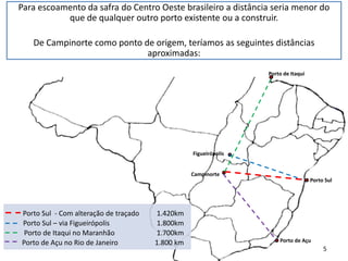 Campinorte
Porto Sul
Porto de Itaqui
Porto de Açu
Figueirópolis
Porto Sul - Com alteração de traçado 1.420km
Porto Sul – via Figueirópolis 1.800km
Porto de Itaqui no Maranhão 1.700km
Porto de Açu no Rio de Janeiro 1.800 km
Para escoamento da safra do Centro Oeste brasileiro a distância seria menor do
que de qualquer outro porto existente ou a construir.
De Campinorte como ponto de origem, teríamos as seguintes distâncias
aproximadas:
5
 