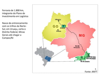 Ferrovia de 1.800 km,
integrante do Plano de
Investimento em Logística
Nasce do entroncamento
com os trilhos da Norte-
Sul, em Uruaçu, corta o
Distrito Federal, Minas
Gerais até chegar a
Campos/RJ
Fonte: ANTT
6
 