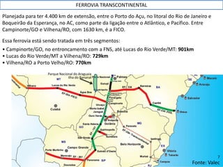 Planejada para ter 4.400 km de extensão, entre o Porto do Açu, no litoral do Rio de Janeiro e
Boqueirão da Esperança, no AC, como parte da ligação entre o Atlântico, e Pacífico. Entre
Campinorte/GO e Vilhena/RO, com 1630 km, é a FICO.
Essa ferrovia está sendo tratada em três segmentos:
• Campinorte/GO, no entroncamento com a FNS, até Lucas do Rio Verde/MT: 901km
• Lucas do Rio Verde/MT a Vilhena/RO: 729km
• Vilhena/RO a Porto Velho/RO: 770km
FERROVIA TRANSCONTINENTAL
Fonte: Valec
Ilha do Bananal
Parque Nacional do Araguaia
7
 