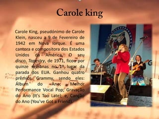 Carole kingCarole King, pseudónimo de CaroleKlein, nasceu a 9 de Fevereiro de 1942 em Nova Iorque. É uma cantora e compositora dos Estados Unidos da América. O seu disco, Tapestry, de 1971, ficou por quinze semanas no 1º lugar da parada dos EUA. Ganhou quatro prêmiosGrammy, sendo eles: Álbum do Ano; Melhor Performance Vocal Pop; Gravação do Ano (It'sToo Late); e, Canção do Ano (You'veGot a Friend).