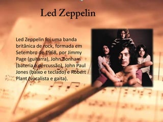 Led Zeppelin     Led Zeppelin foi uma banda britânica de rock, formada em Setembro de 1968, por Jimmy Page (guitarra), John Bonham (bateria e percussão), John Paul Jones (baixo e teclado) e RobertPlant (vocalista e gaita).