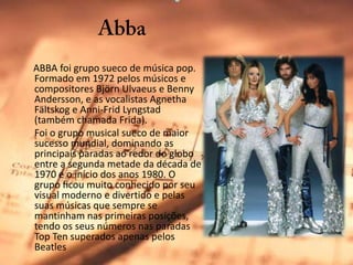 Abba     ABBA foi grupo sueco de música pop. Formado em 1972 pelos músicos e compositores BjörnUlvaeus e BennyAndersson, e as vocalistas AgnethaFältskog e Anni-FridLyngstad (também chamada Frida). 	Foi o grupo musical sueco de maior sucesso mundial, dominando as principais paradas ao redor do globo entre a segunda metade da década de 1970 e o início dos anos 1980. O grupo ficou muito conhecido por seu visual moderno e divertido e pelas suas músicas que sempre se mantinham nas primeiras posições, tendo os seus números nas paradas Top Ten superados apenas pelos Beatles