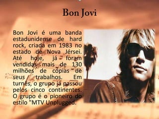 BonJoviBonJovi é uma banda estadunidense de hard rock, criada em 1983 no estado de Nova Jérsei. Até hoje, já foram vendidas mais de 130 milhões de cópias de seus trabalhos. Em turnês, o grupo já passou pelos cinco continentes. O grupo é o pioneiro do estilo "MTV Unplugged.