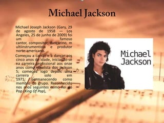 Michael Jackson      Michael JosephJackson (Gary, 29 de agosto de 1958 — LosAngeles, 25 de junho de 2009) foi um famoso cantor, compositor, dançarino, multiinstrumentista e produtor norte-americano.      Começou a cantar e a dançar aos cinco anos de idade, iniciando-se na carreira profissional aos onze anos como vocalista dos Jackson 5; começou logo depois uma carreira solo em 1971, permanecendo como membro do grupo. Reconhecido nos anos seguintes como Rei do Pop (King Of Pop),