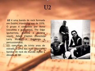 U2 U2 é uma banda de rock formada em Dublin, Irlanda no ano de 1976. O grupo é composto por Bono (vocalista e guitarrista), TheEdge (guitarrista, pianista e backing vocal); AdamClayton (baixista); Larry MullenJr. (baterista e percussionista).U2, com mais de trinta anos de estrada, é uma das mais populares bandas de rock do mundo desde a década de 80