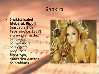 ShakiraShakira Isabel MebarakRipoll (nasceu a 2 de Fevereiro de 1977) é uma premiada cantora, compositora, coreógrafa, produtora, filantropa, dançarina e actriz colombiana.