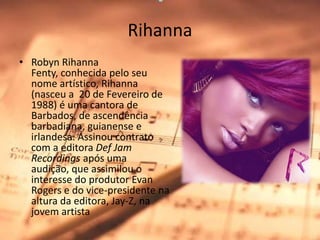 RihannaRobynRihannaFenty, conhecida pelo seu nome artístico, Rihanna (nasceu a  20 de Fevereiro de 1988) é uma cantora de Barbados, de ascendência barbadiana, guianense e irlandesa. Assinou contrato com a editora DefJamRecordings após uma audição, que assimilou o interesse do produtor EvanRogers e do vice-presidente na altura da editora, Jay-Z, na jovem artista